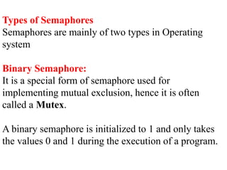 Types of Semaphores
Semaphores are mainly of two types in Operating
system
Binary Semaphore:
It is a special form of semaphore used for
implementing mutual exclusion, hence it is often
called a Mutex.
A binary semaphore is initialized to 1 and only takes
the values 0 and 1 during the execution of a program.
 