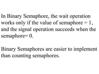 In Binary Semaphore, the wait operation
works only if the value of semaphore = 1,
and the signal operation succeeds when the
semaphore= 0.
Binary Semaphores are easier to implement
than counting semaphores.
 