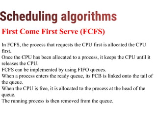 First Come First Serve (FCFS)
In FCFS, the process that requests the CPU first is allocated the CPU
first.
Once the CPU has been allocated to a process, it keeps the CPU until it
releases the CPU.
FCFS can be implemented by using FIFO queues.
When a process enters the ready queue, its PCB is linked onto the tail of
the queue.
When the CPU is free, it is allocated to the process at the head of the
queue.
The running process is then removed from the queue.
 