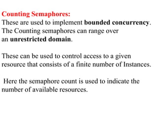 Counting Semaphores:
These are used to implement bounded concurrency.
The Counting semaphores can range over
an unrestricted domain.
These can be used to control access to a given
resource that consists of a finite number of Instances.
Here the semaphore count is used to indicate the
number of available resources.
 
