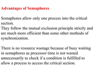Advantages of Semaphores
Semaphores allow only one process into the critical
section.
They follow the mutual exclusion principle strictly and
are much more efficient than some other methods of
synchronization.
There is no resource wastage because of busy waiting
in semaphores as processor time is not wasted
unnecessarily to check if a condition is fulfilled to
allow a process to access the critical section.
 