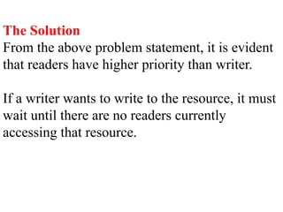 The Solution
From the above problem statement, it is evident
that readers have higher priority than writer.
If a writer wants to write to the resource, it must
wait until there are no readers currently
accessing that resource.
 