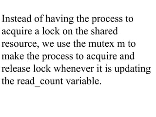 Instead of having the process to
acquire a lock on the shared
resource, we use the mutex m to
make the process to acquire and
release lock whenever it is updating
the read_count variable.
 