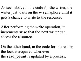 As seen above in the code for the writer, the
writer just waits on the w semaphore until it
gets a chance to write to the resource.
After performing the write operation, it
increments w so that the next writer can
access the resource.
On the other hand, in the code for the reader,
the lock is acquired whenever
the read_count is updated by a process.
 