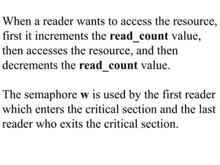 When a reader wants to access the resource,
first it increments the read_count value,
then accesses the resource, and then
decrements the read_count value.
The semaphore w is used by the first reader
which enters the critical section and the last
reader who exits the critical section.
 