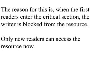 The reason for this is, when the first
readers enter the critical section, the
writer is blocked from the resource.
Only new readers can access the
resource now.
 