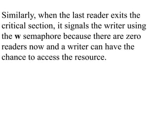 Similarly, when the last reader exits the
critical section, it signals the writer using
the w semaphore because there are zero
readers now and a writer can have the
chance to access the resource.
 