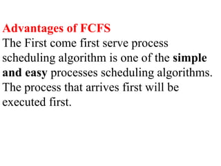 Advantages of FCFS
The First come first serve process
scheduling algorithm is one of the simple
and easy processes scheduling algorithms.
The process that arrives first will be
executed first.
 