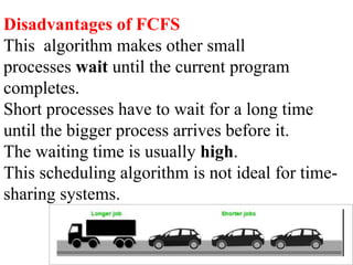 Disadvantages of FCFS
This algorithm makes other small
processes wait until the current program
completes.
Short processes have to wait for a long time
until the bigger process arrives before it.
The waiting time is usually high.
This scheduling algorithm is not ideal for time-
sharing systems.
 
