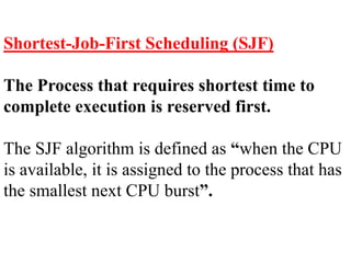 Shortest-Job-First Scheduling (SJF)
The Process that requires shortest time to
complete execution is reserved first.
The SJF algorithm is defined as “when the CPU
is available, it is assigned to the process that has
the smallest next CPU burst”.
 