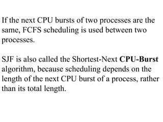 If the next CPU bursts of two processes are the
same, FCFS scheduling is used between two
processes.
SJF is also called the Shortest-Next CPU-Burst
algorithm, because scheduling depends on the
length of the next CPU burst of a process, rather
than its total length.
 