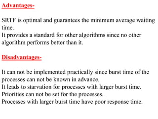 Advantages-
SRTF is optimal and guarantees the minimum average waiting
time.
It provides a standard for other algorithms since no other
algorithm performs better than it.
Disadvantages-
It can not be implemented practically since burst time of the
processes can not be known in advance.
It leads to starvation for processes with larger burst time.
Priorities can not be set for the processes.
Processes with larger burst time have poor response time.
 