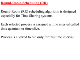 Round-Robin Scheduling (RR)
Round-Robin (RR) scheduling algorithm is designed
especially for Time Sharing systems.
Each selected process is assigned a time interval called
time quantum or time slice.
Process is allowed to run only for this time interval.
 
