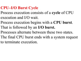 CPU–I/O Burst Cycle
Process execution consists of a cycle of CPU
execution and I/O wait.
Process execution begins with a CPU burst.
That is followed by an I/O burst.
Processes alternate between these two states.
The final CPU burst ends with a system request
to terminate execution.
 