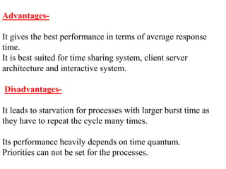 Advantages-
It gives the best performance in terms of average response
time.
It is best suited for time sharing system, client server
architecture and interactive system.
Disadvantages-
It leads to starvation for processes with larger burst time as
they have to repeat the cycle many times.
Its performance heavily depends on time quantum.
Priorities can not be set for the processes.
 