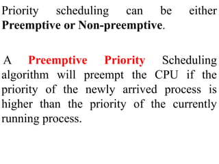 Priority scheduling can be either
Preemptive or Non-preemptive.
A Preemptive Priority Scheduling
algorithm will preempt the CPU if the
priority of the newly arrived process is
higher than the priority of the currently
running process.
 