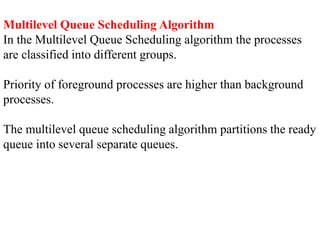 Multilevel Queue Scheduling Algorithm
In the Multilevel Queue Scheduling algorithm the processes
are classified into different groups.
Priority of foreground processes are higher than background
processes.
The multilevel queue scheduling algorithm partitions the ready
queue into several separate queues.
 