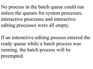 No process in the batch queue could run
unless the queues for system processes,
interactive processes and interactive
editing processes were all empty.
If an interactive editing process entered the
ready queue while a batch process was
running, the batch process will be
preempted.
 
