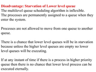 Disadvantage: Starvation of Lower level queue
The multilevel queue scheduling algorithm is inflexible.
The processes are permanently assigned to a queue when they
enter the system.
Processes are not allowed to move from one queue to another
queue.
There is a chance that lower level queues will be in starvation
because unless the higher level queues are empty no lower
level queues will be executing.
If at any instant of time if there is a process in higher priority
queue then there is no chance that lower level process can be
executed eternally.
 