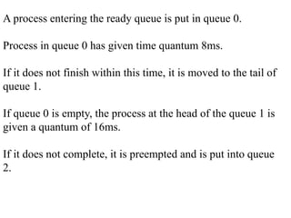A process entering the ready queue is put in queue 0.
Process in queue 0 has given time quantum 8ms.
If it does not finish within this time, it is moved to the tail of
queue 1.
If queue 0 is empty, the process at the head of the queue 1 is
given a quantum of 16ms.
If it does not complete, it is preempted and is put into queue
2.
 