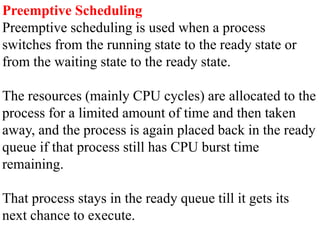 Preemptive Scheduling
Preemptive scheduling is used when a process
switches from the running state to the ready state or
from the waiting state to the ready state.
The resources (mainly CPU cycles) are allocated to the
process for a limited amount of time and then taken
away, and the process is again placed back in the ready
queue if that process still has CPU burst time
remaining.
That process stays in the ready queue till it gets its
next chance to execute.
 