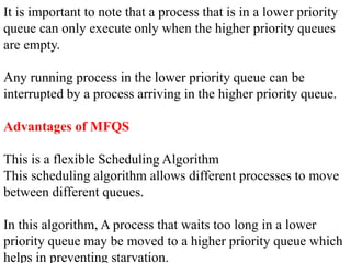 It is important to note that a process that is in a lower priority
queue can only execute only when the higher priority queues
are empty.
Any running process in the lower priority queue can be
interrupted by a process arriving in the higher priority queue.
Advantages of MFQS
This is a flexible Scheduling Algorithm
This scheduling algorithm allows different processes to move
between different queues.
In this algorithm, A process that waits too long in a lower
priority queue may be moved to a higher priority queue which
helps in preventing starvation.
 