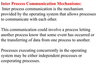 Inter Process Communication Mechanisms:
Inter process communication is the mechanism
provided by the operating system that allows processes
to communicate with each other.
This communication could involve a process letting
another process know that some event has occurred or
the transferring of data from one process to another.
Processes executing concurrently in the operating
system may be either independent processes or
cooperating processes.
 