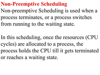 Non-Preemptive Scheduling
Non-preemptive Scheduling is used when a
process terminates, or a process switches
from running to the waiting state.
In this scheduling, once the resources (CPU
cycles) are allocated to a process, the
process holds the CPU till it gets terminated
or reaches a waiting state.
 