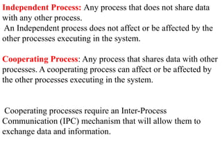 Independent Process: Any process that does not share data
with any other process.
An Independent process does not affect or be affected by the
other processes executing in the system.
Cooperating Process: Any process that shares data with other
processes. A cooperating process can affect or be affected by
the other processes executing in the system.
Cooperating processes require an Inter-Process
Communication (IPC) mechanism that will allow them to
exchange data and information.
 