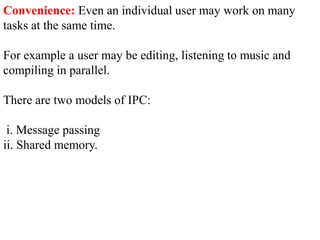 Convenience: Even an individual user may work on many
tasks at the same time.
For example a user may be editing, listening to music and
compiling in parallel.
There are two models of IPC:
i. Message passing
ii. Shared memory.
 