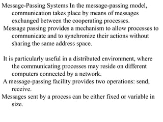 Message-Passing Systems In the message-passing model,
communication takes place by means of messages
exchanged between the cooperating processes.
Message passing provides a mechanism to allow processes to
communicate and to synchronize their actions without
sharing the same address space.
It is particularly useful in a distributed environment, where
the communicating processes may reside on different
computers connected by a network.
A message-passing facility provides two operations: send,
receive.
Messages sent by a process can be either fixed or variable in
size.
 