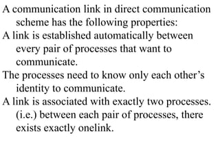 A communication link in direct communication
scheme has the following properties:
A link is established automatically between
every pair of processes that want to
communicate.
The processes need to know only each other’s
identity to communicate.
A link is associated with exactly two processes.
(i.e.) between each pair of processes, there
exists exactly onelink.
 