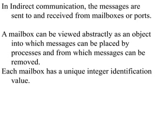 In Indirect communication, the messages are
sent to and received from mailboxes or ports.
A mailbox can be viewed abstractly as an object
into which messages can be placed by
processes and from which messages can be
removed.
Each mailbox has a unique integer identification
value.
 