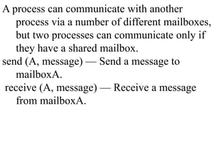 A process can communicate with another
process via a number of different mailboxes,
but two processes can communicate only if
they have a shared mailbox.
send (A, message) — Send a message to
mailboxA.
receive (A, message) — Receive a message
from mailboxA.
 