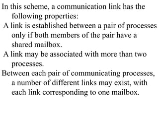 In this scheme, a communication link has the
following properties:
A link is established between a pair of processes
only if both members of the pair have a
shared mailbox.
A link may be associated with more than two
processes.
Between each pair of communicating processes,
a number of different links may exist, with
each link corresponding to one mailbox.
 