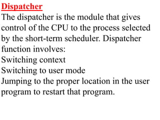 Dispatcher
The dispatcher is the module that gives
control of the CPU to the process selected
by the short-term scheduler. Dispatcher
function involves:
Switching context
Switching to user mode
Jumping to the proper location in the user
program to restart that program.
 