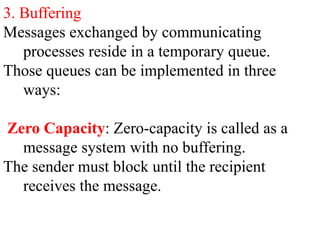 3. Buffering
Messages exchanged by communicating
processes reside in a temporary queue.
Those queues can be implemented in three
ways:
Zero Capacity: Zero-capacity is called as a
message system with no buffering.
The sender must block until the recipient
receives the message.
 