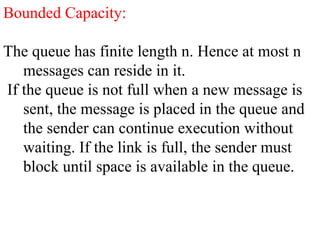 Bounded Capacity:
The queue has finite length n. Hence at most n
messages can reside in it.
If the queue is not full when a new message is
sent, the message is placed in the queue and
the sender can continue execution without
waiting. If the link is full, the sender must
block until space is available in the queue.
 