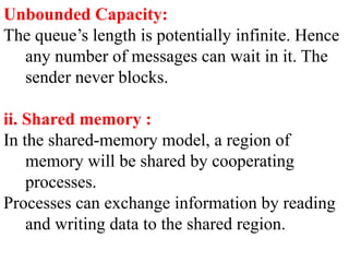Unbounded Capacity:
The queue’s length is potentially infinite. Hence
any number of messages can wait in it. The
sender never blocks.
ii. Shared memory :
In the shared-memory model, a region of
memory will be shared by cooperating
processes.
Processes can exchange information by reading
and writing data to the shared region.
 