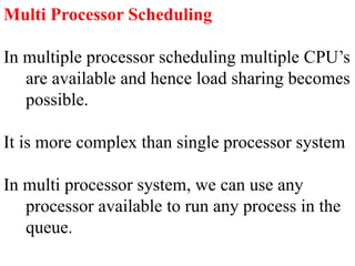 Multi Processor Scheduling
In multiple processor scheduling multiple CPU’s
are available and hence load sharing becomes
possible.
It is more complex than single processor system
In multi processor system, we can use any
processor available to run any process in the
queue.
 