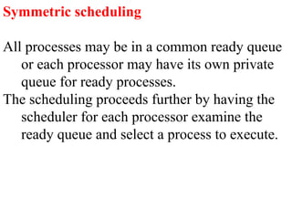 Symmetric scheduling
All processes may be in a common ready queue
or each processor may have its own private
queue for ready processes.
The scheduling proceeds further by having the
scheduler for each processor examine the
ready queue and select a process to execute.
 
