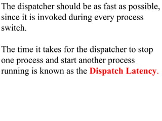 The dispatcher should be as fast as possible,
since it is invoked during every process
switch.
The time it takes for the dispatcher to stop
one process and start another process
running is known as the Dispatch Latency.
 