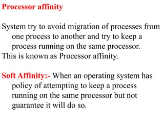 Processor affinity
System try to avoid migration of processes from
one process to another and try to keep a
process running on the same processor.
This is known as Processor affinity.
Soft Affinity:- When an operating system has
policy of attempting to keep a process
running on the same processor but not
guarantee it will do so.
 