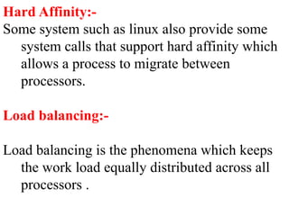 Hard Affinity:-
Some system such as linux also provide some
system calls that support hard affinity which
allows a process to migrate between
processors.
Load balancing:-
Load balancing is the phenomena which keeps
the work load equally distributed across all
processors .
 