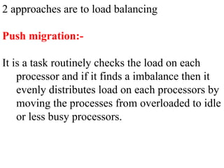 2 approaches are to load balancing
Push migration:-
It is a task routinely checks the load on each
processor and if it finds a imbalance then it
evenly distributes load on each processors by
moving the processes from overloaded to idle
or less busy processors.
 