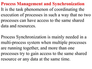 Process Management and Synchronization
It is the task phenomenon of coordinating the
execution of processes in such a way that no two
processes can have access to the same shared
data and resources.
Process Synchronization is mainly needed in a
multi-process system when multiple processes
are running together, and more than one
processes try to gain access to the same shared
resource or any data at the same time.
 