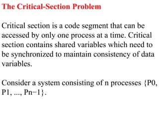 The Critical-Section Problem
Critical section is a code segment that can be
accessed by only one process at a time. Critical
section contains shared variables which need to
be synchronized to maintain consistency of data
variables.
Consider a system consisting of n processes {P0,
P1, ..., Pn−1}.
 