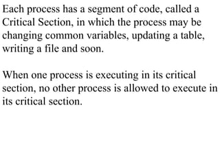 Each process has a segment of code, called a
Critical Section, in which the process may be
changing common variables, updating a table,
writing a file and soon.
When one process is executing in its critical
section, no other process is allowed to execute in
its critical section.
 