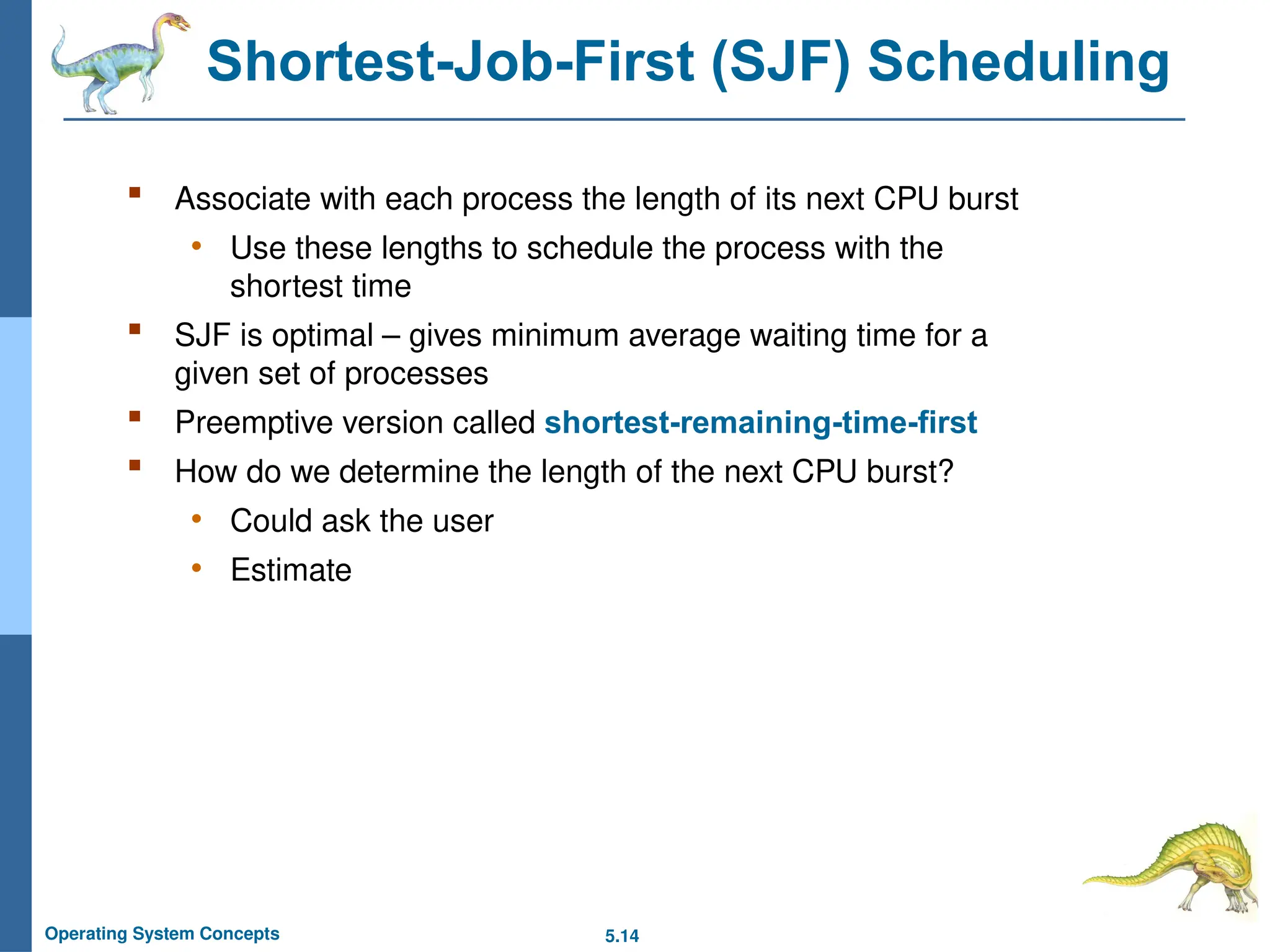 5.14
Operating System Concepts
Shortest-Job-First (SJF) Scheduling
 Associate with each process the length of its next CPU burst
• Use these lengths to schedule the process with the
shortest time
 SJF is optimal – gives minimum average waiting time for a
given set of processes
 Preemptive version called shortest-remaining-time-first
 How do we determine the length of the next CPU burst?
• Could ask the user
• Estimate
 
