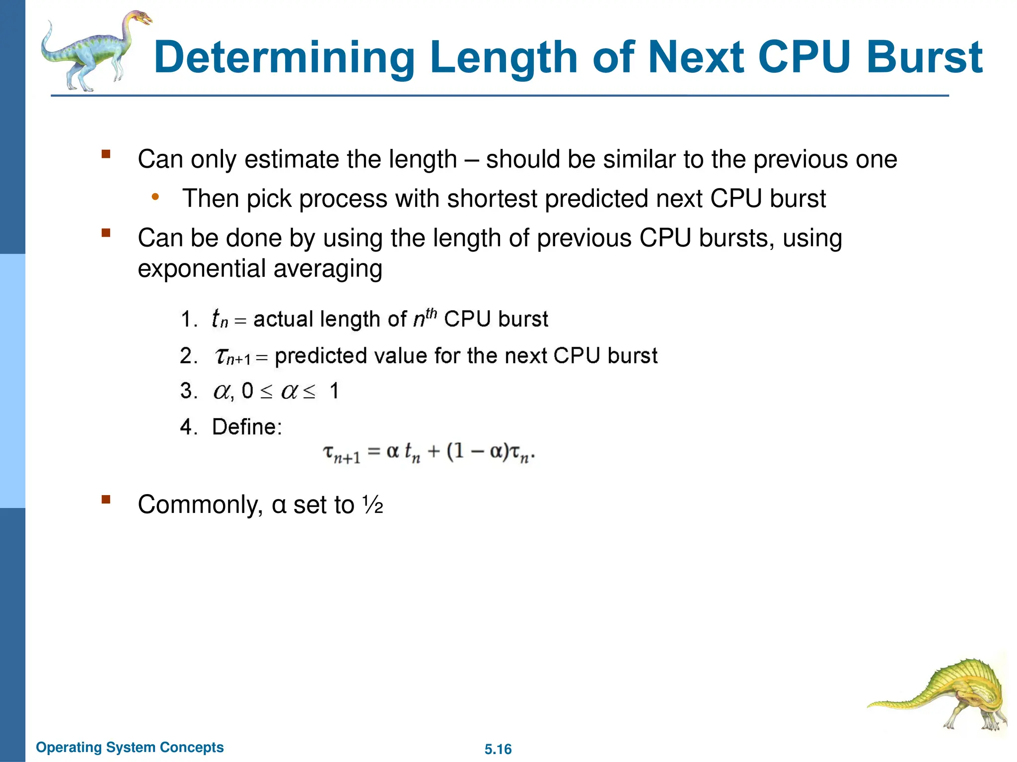 5.16
Operating System Concepts
Determining Length of Next CPU Burst
 Can only estimate the length – should be similar to the previous one
• Then pick process with shortest predicted next CPU burst
 Can be done by using the length of previous CPU bursts, using
exponential averaging
 Commonly, α set to ½
 